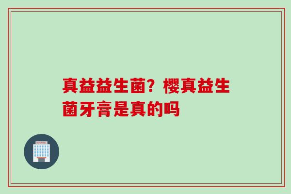 真益益生菌?樱真益生菌牙膏是真的吗 真益益生菌?樱真益生菌牙膏是真的吗