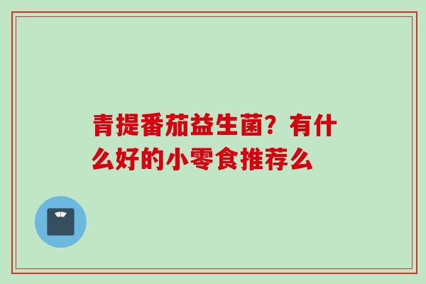 青提番茄益生菌？有什么好的小零食推荐么