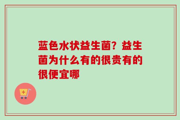 蓝色水状益生菌？益生菌为什么有的很贵有的很便宜哪