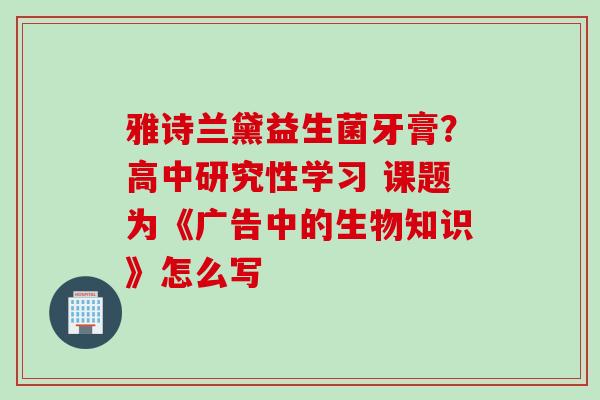 雅诗兰黛益生菌牙膏?高中研究性学习 课题为《广告中的生物知识》怎么写 雅诗兰黛益生菌牙膏?高中研究性学习 课题为《广告中的生物知识》怎么写