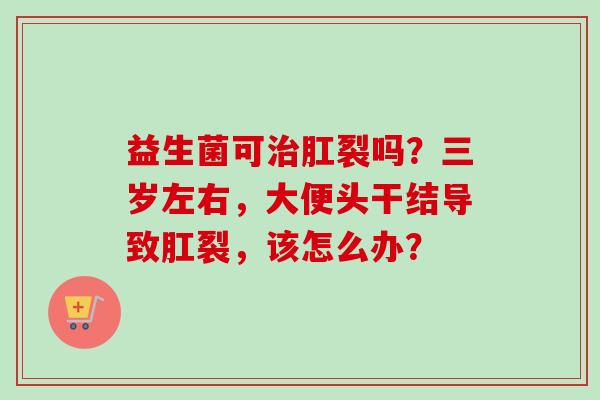 益生菌可肛裂吗？三岁左右，大便头干结导致肛裂，该怎么办？