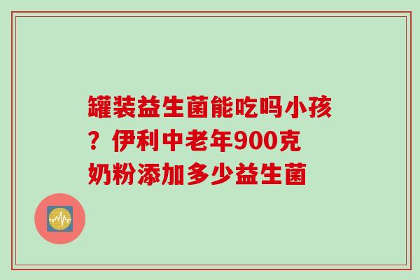 罐装益生菌能吃吗小孩？伊利中老年900克奶粉添加多少益生菌