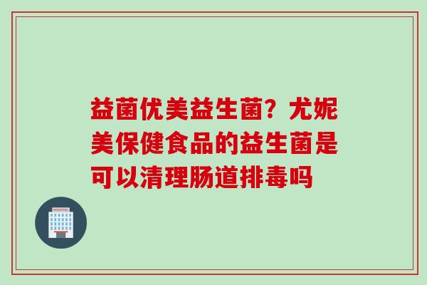 益菌优美益生菌?尤妮美保健食品的益生菌是可以清理肠道吗 益菌优美益生菌?尤妮美保健食品的益生菌是可以清理肠道吗
