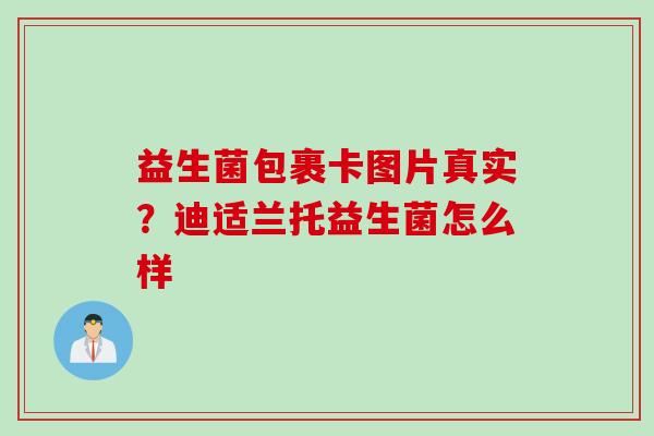 益生菌包裹卡图片真实?迪适兰托益生菌怎么样 益生菌包裹卡图片真实?迪适兰托益生菌怎么样