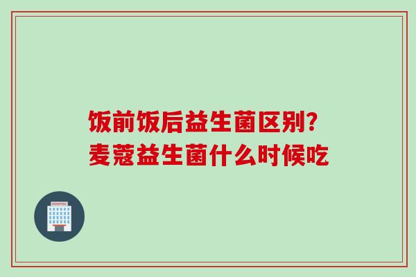 饭前饭后益生菌区别?麦蔻益生菌什么时候吃 饭前饭后益生菌区别?麦蔻益生菌什么时候吃