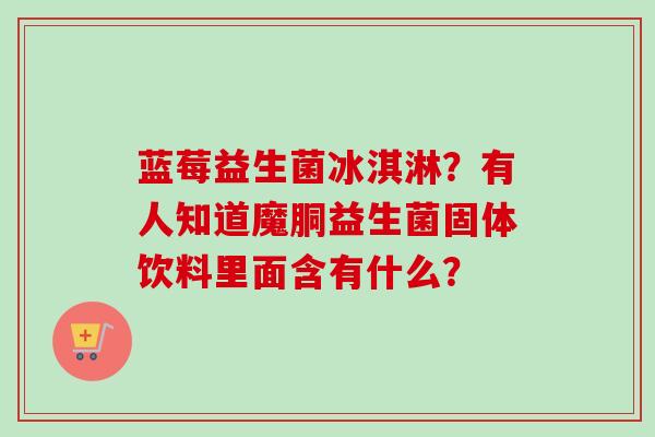 蓝莓益生菌冰淇淋?有人知道魔胴益生菌固体饮料里面含有什么? 蓝莓益生菌冰淇淋?有人知道魔胴益生菌固体饮料里面含有什么?