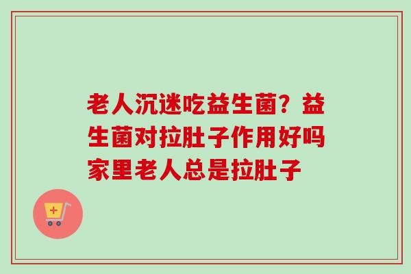 老人沉迷吃益生菌?益生菌对拉肚子作用好吗家里老人总是拉肚子 老人沉迷吃益生菌?益生菌对拉肚子作用好吗家里老人总是拉肚子
