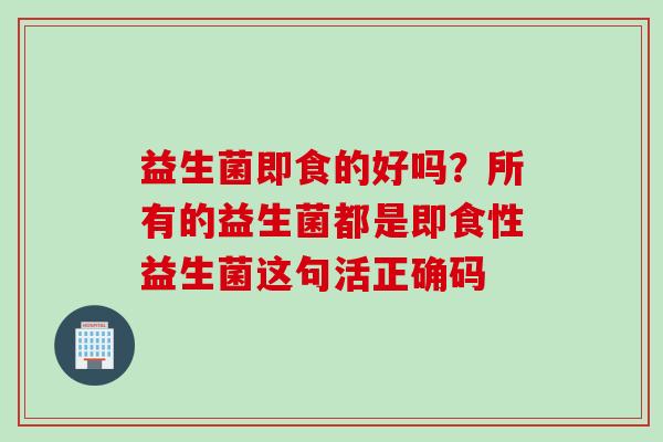 益生菌即食的好吗?所有的益生菌都是即食性益生菌这句活正确码 益生菌即食的好吗?所有的益生菌都是即食性益生菌这句活正确码