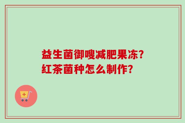 益生菌御嗖果冻?红茶菌种怎么制作? 益生菌御嗖果冻?红茶菌种怎么制作?