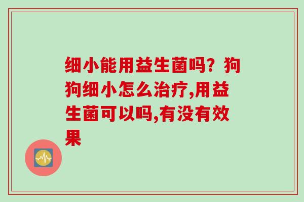 细小能用益生菌吗?狗狗细小怎么,用益生菌可以吗,有没有效果 细小能用益生菌吗?狗狗细小怎么,用益生菌可以吗,有没有效果