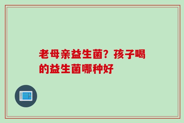 老母亲益生菌?孩子喝的益生菌哪种好 老母亲益生菌?孩子喝的益生菌哪种好
