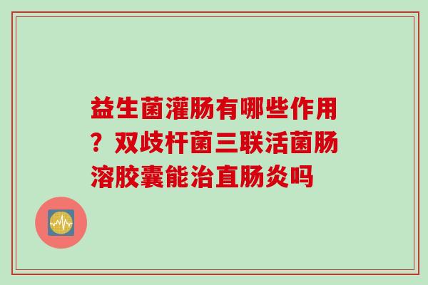 益生菌灌肠有哪些作用?双歧杆菌三联活菌肠溶胶囊能直吗 益生菌灌肠有哪些作用?双歧杆菌三联活菌肠溶胶囊能直吗