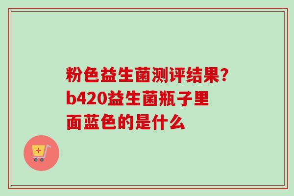 粉色益生菌测评结果？b420益生菌瓶子里面蓝色的是什么