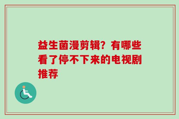 益生菌漫剪辑?有哪些看了停不下来的电视剧推荐 益生菌漫剪辑?有哪些看了停不下来的电视剧推荐