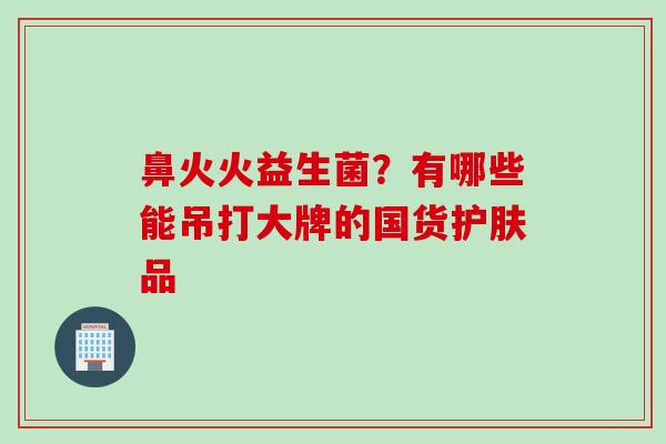 鼻火火益生菌？有哪些能吊打大牌的国货护肤品