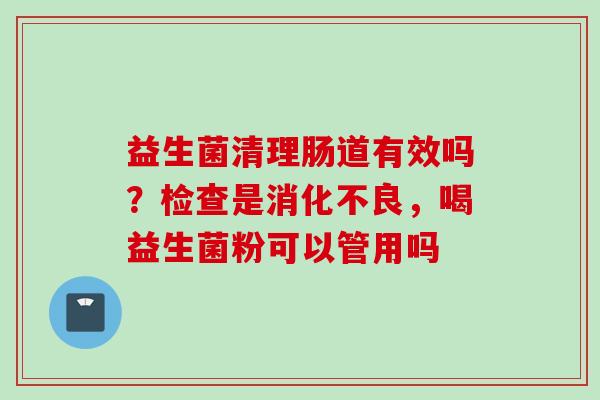 益生菌清理肠道有效吗?检查是,喝益生菌粉可以管用吗 益生菌清理肠道有效吗?检查是,喝益生菌粉可以管用吗