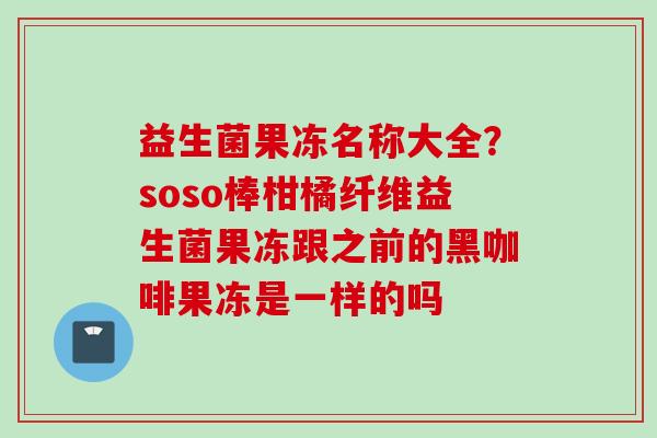 益生菌果冻名称大全？soso棒柑橘纤维益生菌果冻跟之前的黑咖啡果冻是一样的吗