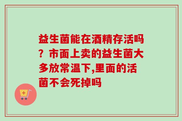 益生菌能在酒精存活吗？市面上卖的益生菌大多放常温下,里面的活菌不会死掉吗
