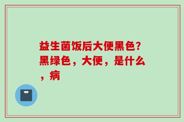 益生菌饭后大便黑色？黑绿色，大便，是什么，