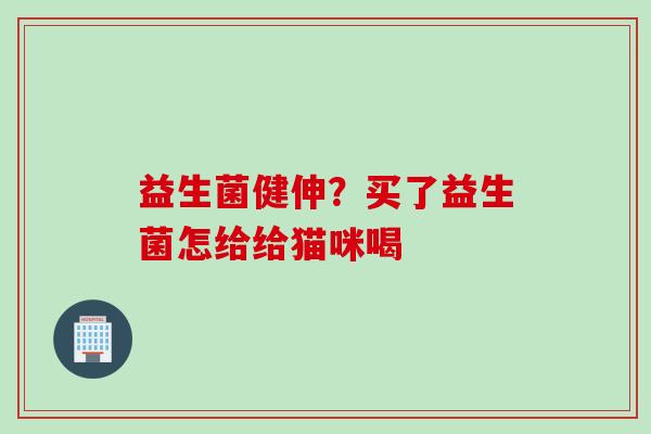 益生菌健伸?买了益生菌怎给给猫咪喝 益生菌健伸?买了益生菌怎给给猫咪喝