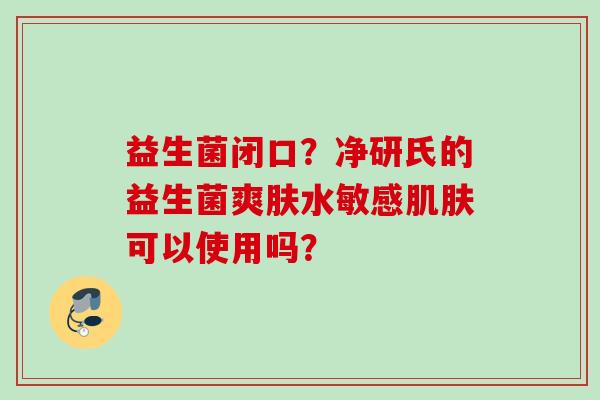益生菌闭口?净研氏的益生菌爽肤水敏感可以使用吗? 益生菌闭口?净研氏的益生菌爽肤水敏感可以使用吗?