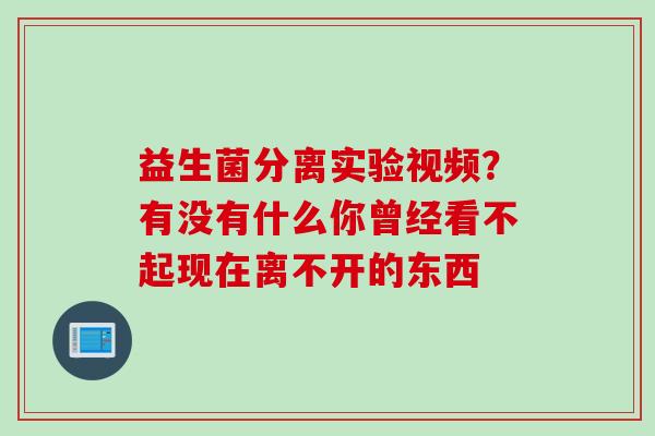 益生菌分离实验视频?有没有什么你曾经看不起现在离不开的东西 益生菌分离实验视频?有没有什么你曾经看不起现在离不开的东西