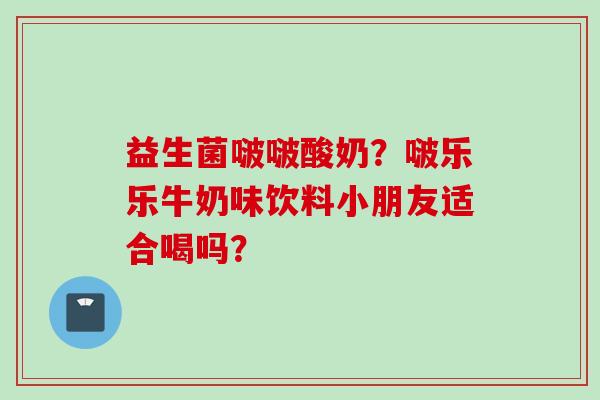 益生菌啵啵酸奶？啵乐乐牛奶味饮料小朋友适合喝吗？