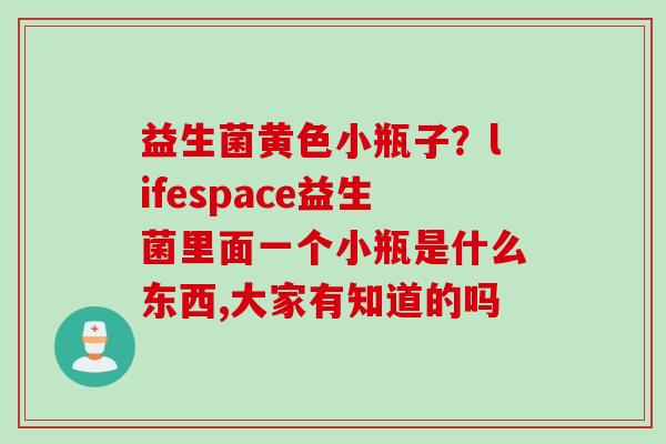 益生菌黄色小瓶子?lifespace益生菌里面一个小瓶是什么东西,大家有知道的吗 益生菌黄色小瓶子?lifespace益生菌里面一个小瓶是什么东西,大家有知道的吗
