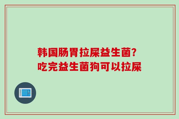 韩国肠胃拉屎益生菌?吃完益生菌狗可以拉屎 韩国肠胃拉屎益生菌?吃完益生菌狗可以拉屎