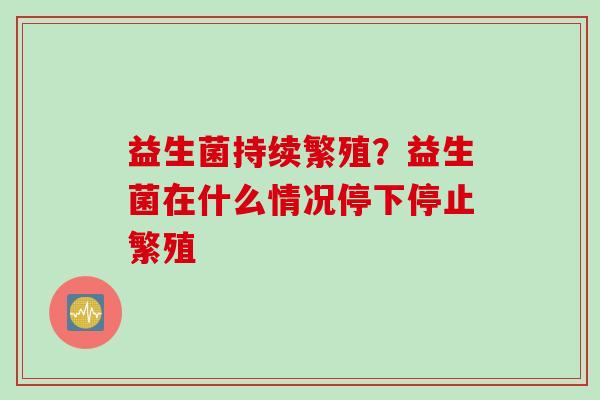 益生菌持续繁殖？益生菌在什么情况停下停止繁殖