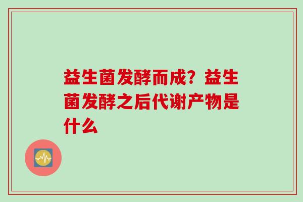 益生菌发酵而成?益生菌发酵之后代谢产物是什么 益生菌发酵而成?益生菌发酵之后代谢产物是什么
