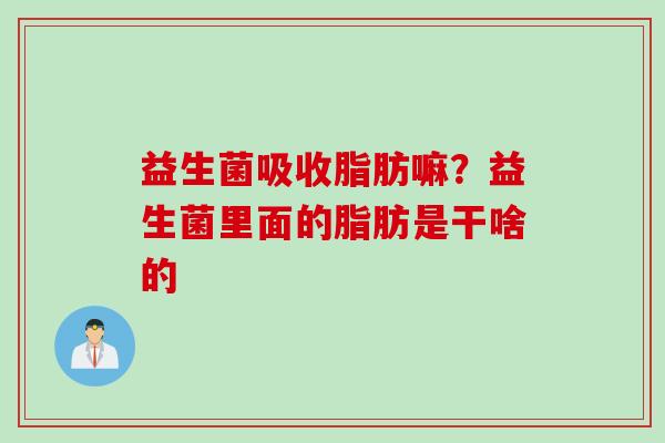 益生菌吸收脂肪嘛？益生菌里面的脂肪是干啥的