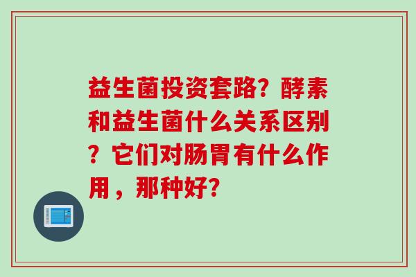 益生菌投资套路？酵素和益生菌什么关系区别？它们对肠胃有什么作用，那种好？