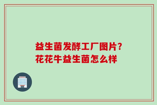 益生菌发酵工厂图片?花花牛益生菌怎么样 益生菌发酵工厂图片?花花牛益生菌怎么样