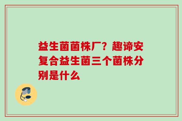 益生菌菌株厂?趣谛安复合益生菌三个菌株分别是什么 益生菌菌株厂?趣谛安复合益生菌三个菌株分别是什么