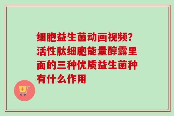 细胞益生菌动画视频?活性肽细胞能量醇露里面的三种优质益生菌种有什么作用 细胞益生菌动画视频?活性肽细胞能量醇露里面的三种优质益生菌种有什么作用