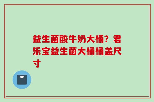 益生菌酸牛奶大桶？君乐宝益生菌大桶桶盖尺寸