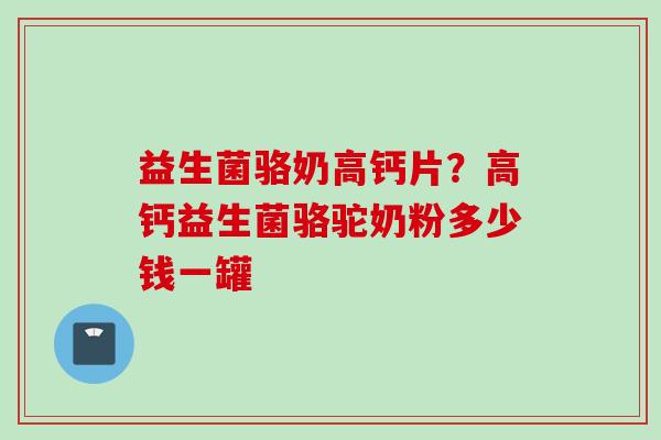益生菌骆奶高钙片？高钙益生菌骆驼奶粉多少钱一罐