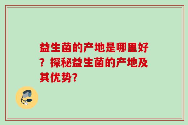 益生菌的产地是哪里好?探秘益生菌的产地及其优势? 益生菌的产地是哪里好?探秘益生菌的产地及其优势?