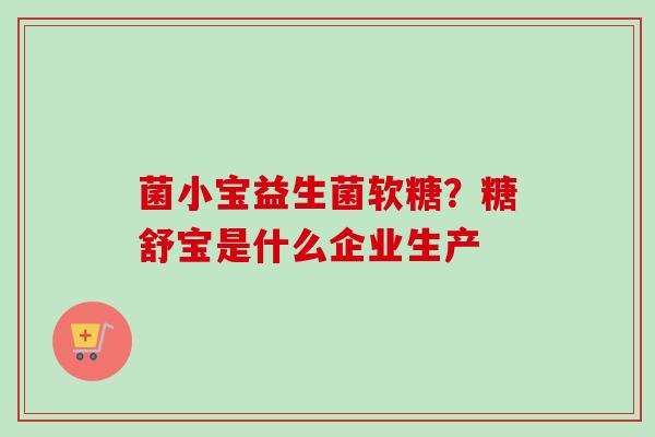 菌小宝益生菌软糖？糖舒宝是什么企业生产