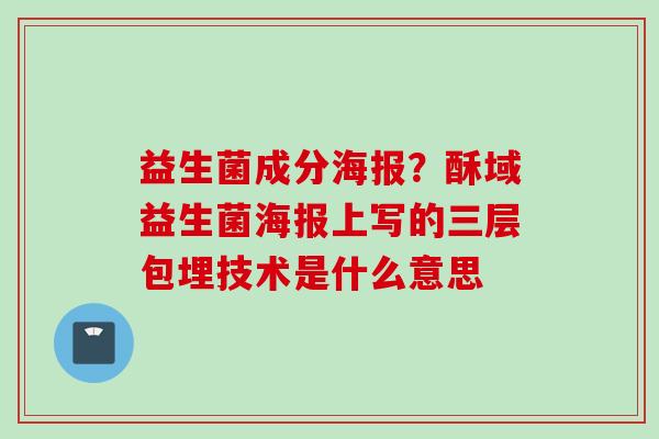 益生菌成分海报?酥域益生菌海报上写的三层包埋技术是什么意思 益生菌成分海报?酥域益生菌海报上写的三层包埋技术是什么意思