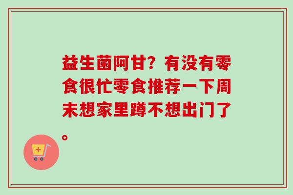 益生菌阿甘？有没有零食很忙零食推荐一下周末想家里蹲不想出门了。