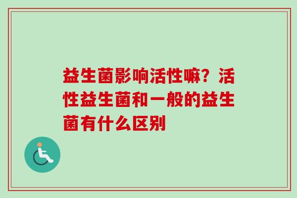 益生菌影响活性嘛？活性益生菌和一般的益生菌有什么区别