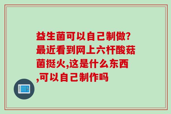 益生菌可以自己制做？近看到网上六杆酸菇菌挺火,这是什么东西,可以自己制作吗