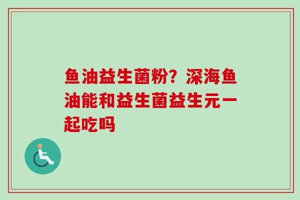 鱼油益生菌粉？深海鱼油能和益生菌益生元一起吃吗