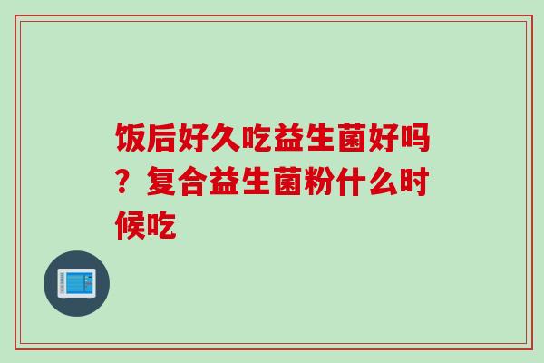 饭后好久吃益生菌好吗？复合益生菌粉什么时候吃