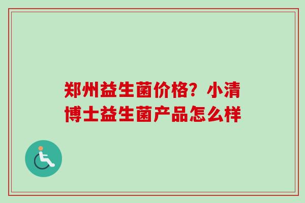 郑州益生菌价格?小清博士益生菌产品怎么样 郑州益生菌价格?小清博士益生菌产品怎么样
