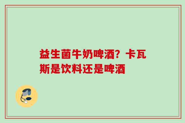 益生菌牛奶啤酒?卡瓦斯是饮料还是啤酒 益生菌牛奶啤酒?卡瓦斯是饮料还是啤酒