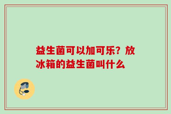 益生菌可以加可乐?放冰箱的益生菌叫什么 益生菌可以加可乐?放冰箱的益生菌叫什么