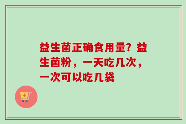 益生菌正确食用量?益生菌粉,一天吃几次,一次可以吃几袋 益生菌正确食用量?益生菌粉,一天吃几次,一次可以吃几袋
